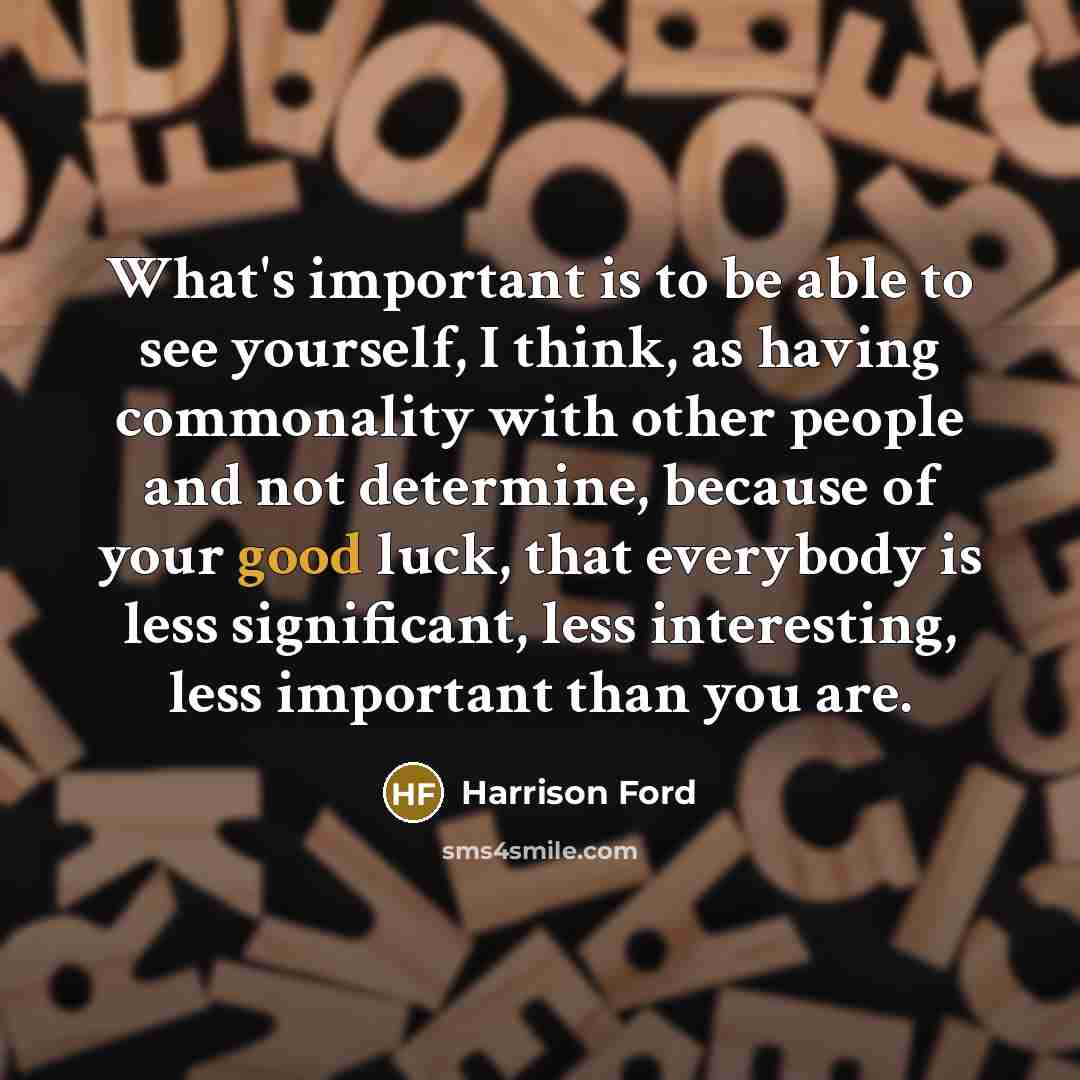 “What's important is to be able to see yourself, I think, as having commonality with other people and not determine, because of your good luck, that everybody is less significant, less interesting, less important than you are.” quote by Harrison Ford