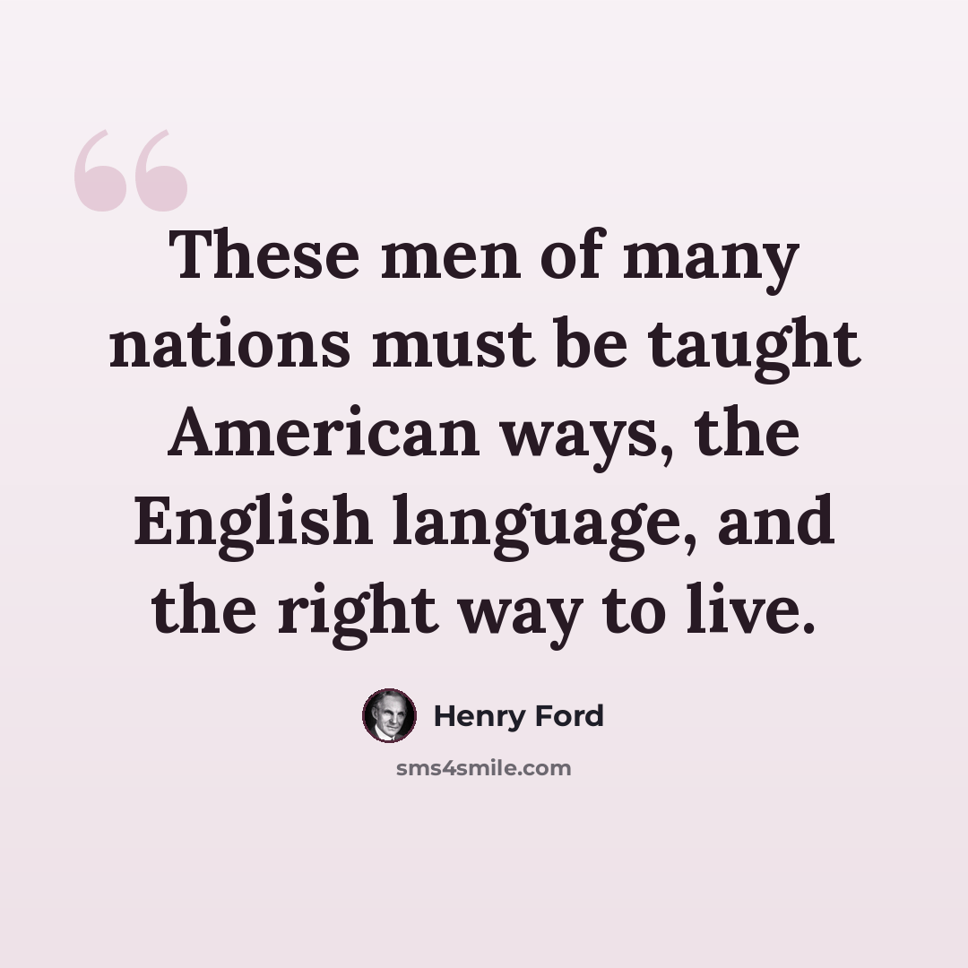 “These men of many nations must be taught American ways, the English language, and the right way to live.” quote by Henry Ford