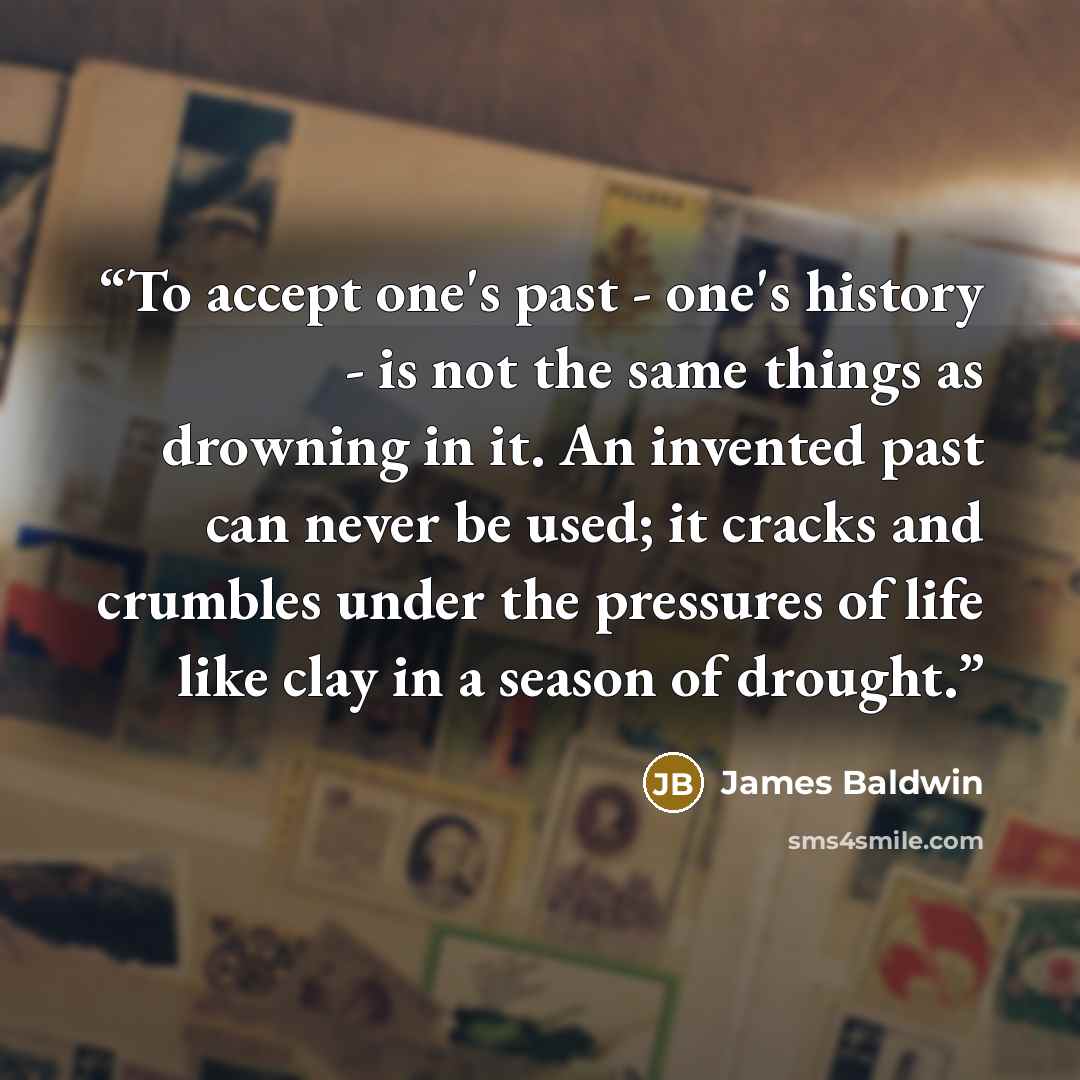 “To accept one's past - one's history - is not the same things as drowning in it. An invented past can never be used; it cracks and crumbles under the pressures of life like clay in a season of drought.” quote by James Baldwin