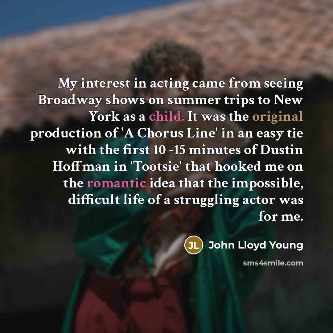“My interest in acting came from seeing Broadway shows on summer trips to New York as a child. It was the original production of 'A Chorus Line' in an easy tie with the first 10 -15 minutes of Dustin Hoffman in 'Tootsie' that hooked me on the romantic idea that the impossible, difficult life of a…” quote by John Lloyd Young