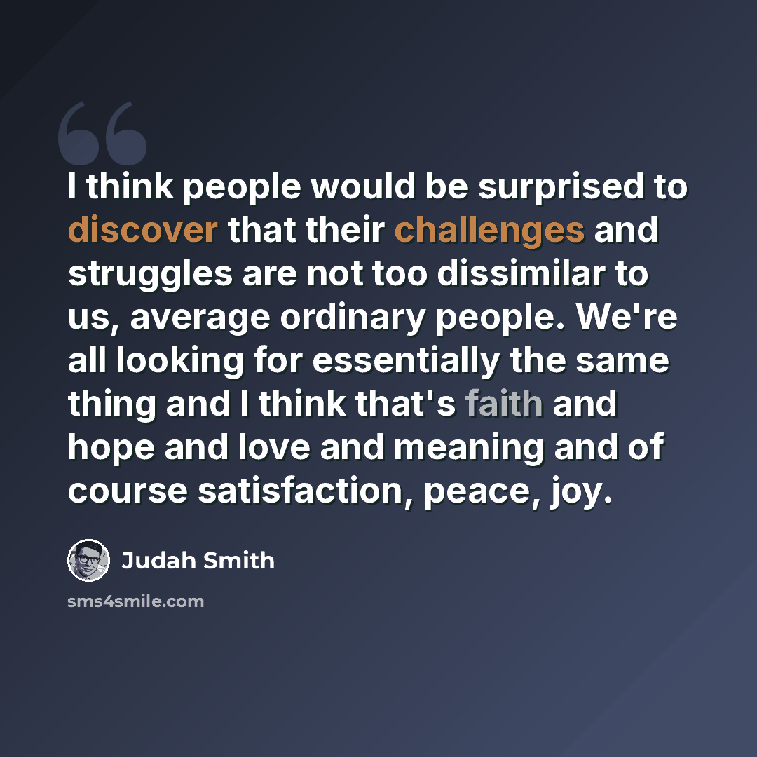 “I think people would be surprised to discover that their challenges and struggles are not too dissimilar to us, average ordinary people. We're all looking for essentially the same thing and I think that's faith and hope and love and meaning and of course satisfaction, peace, joy.” quote by Judah Smith