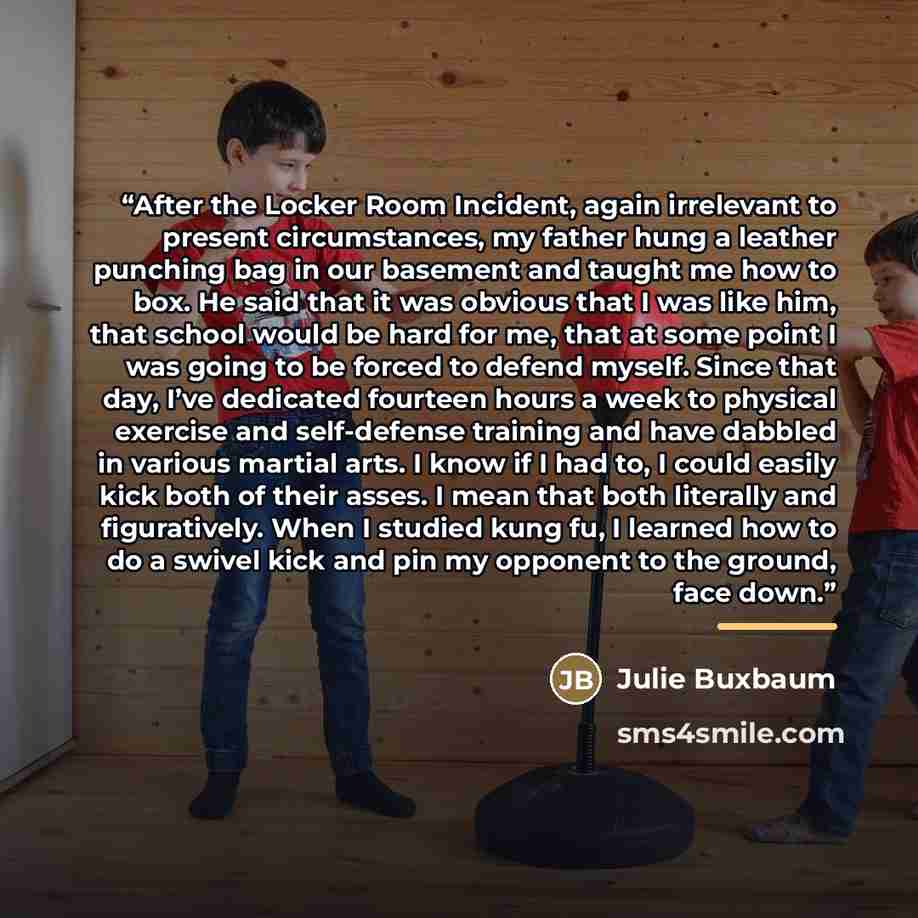 “After the Locker Room Incident, again irrelevant to present circumstances, my father hung a leather punching bag in our basement and taught me how to box. He said that it was obvious that I was like him, that school would be hard for me, that at some point I was going to be forced to defend…” quote by Julie Buxbaum