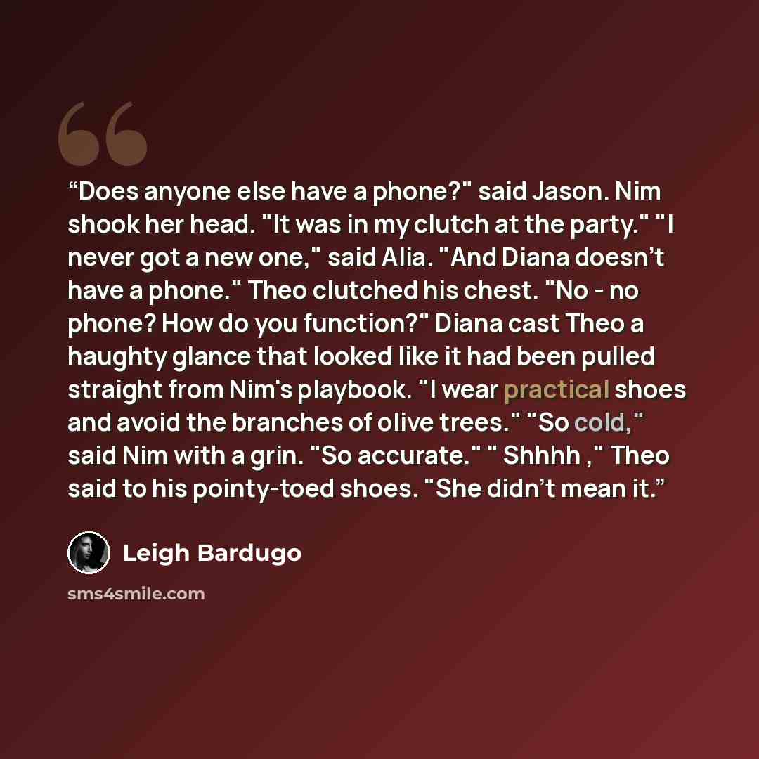 “Does anyone else have a phone?" said Jason. Nim shook her head. "It was in my clutch at the party." "I never got a new one," said Alia. "And Diana doesn't have a phone." Theo clutched his chest. "No - no phone? How do you function?" Diana cast Theo a haughty glance that looked like it had been…” quote by Leigh Bardugo
