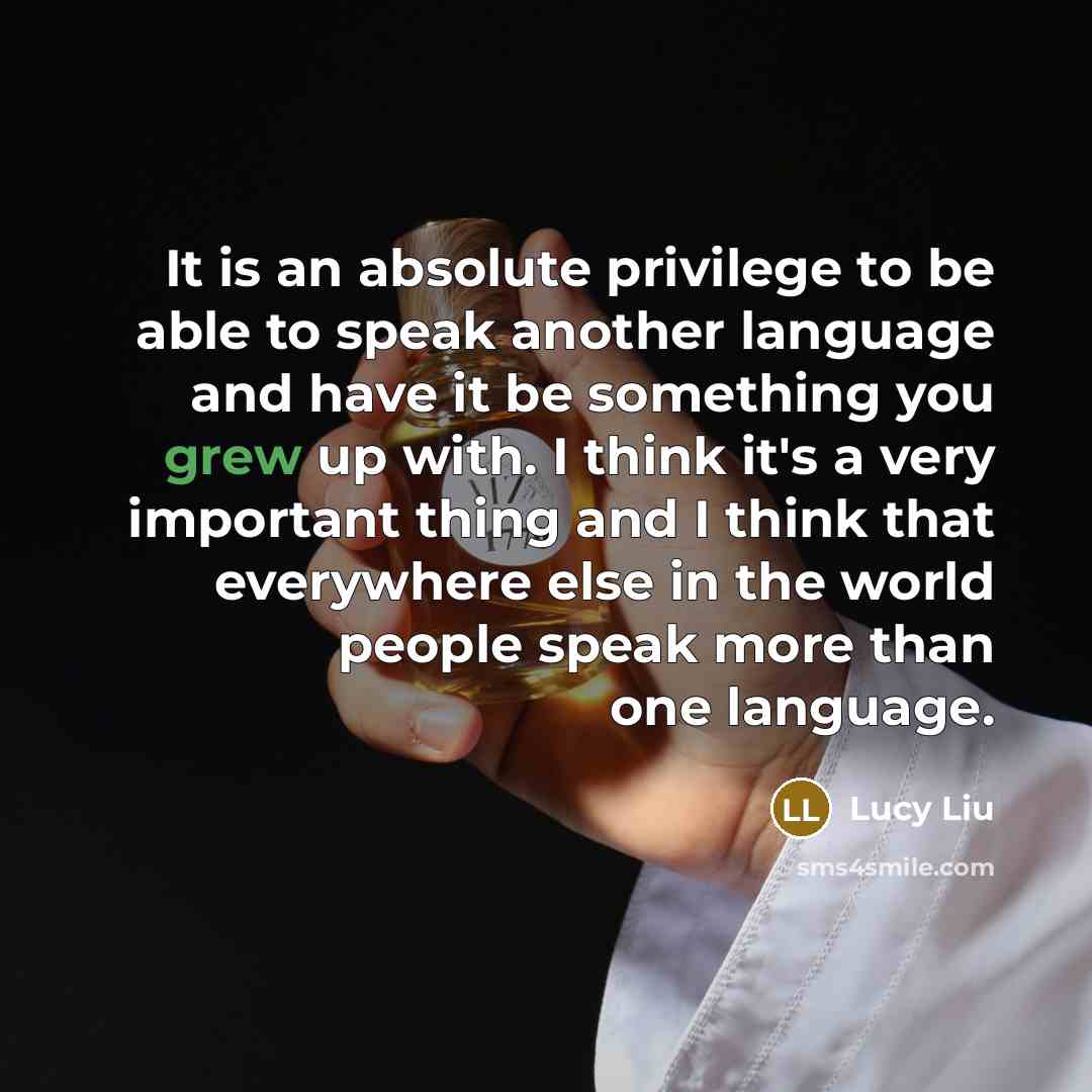 “It is an absolute privilege to be able to speak another language and have it be something you grew up with. I think it's a very important thing and I think that everywhere else in the world people speak more than one language.” quote by Lucy Liu