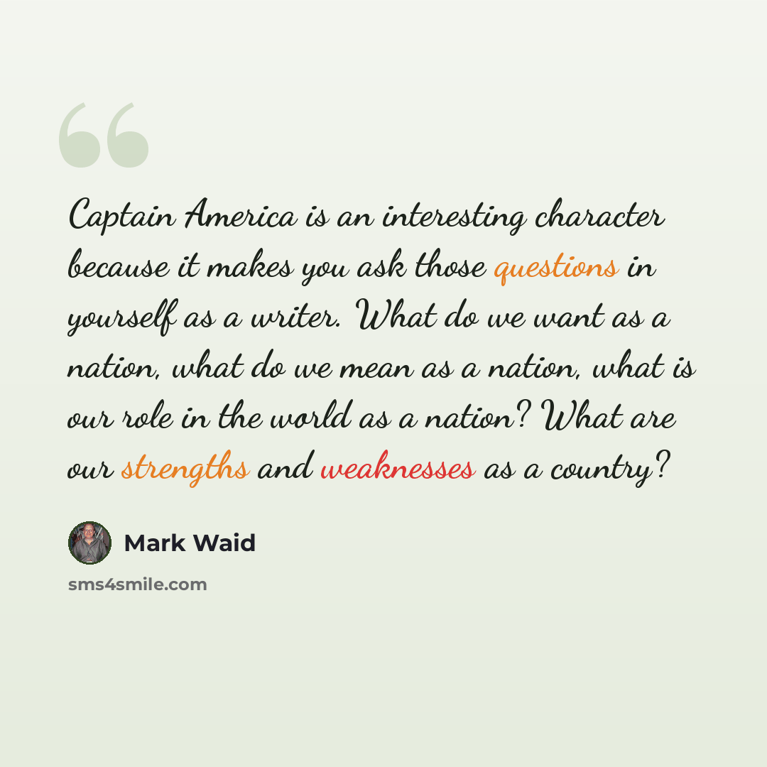 “Captain America is an interesting character because it makes you ask those questions in yourself as a writer. What do we want as a nation, what do we mean as a nation, what is our role in the world as a nation? What are our strengths and weaknesses as a country?” quote by Mark Waid