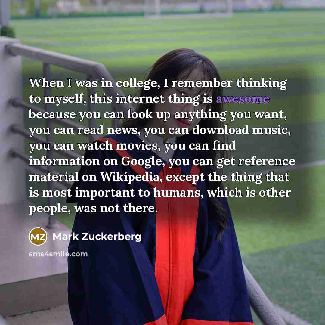“When I was in college, I remember thinking to myself, this internet thing is awesome because you can look up anything you want, you can read news, you can download music, you can watch movies, you can find information on Google, you can get reference material on Wikipedia, except the thing that is…” quote by Mark Zuckerberg