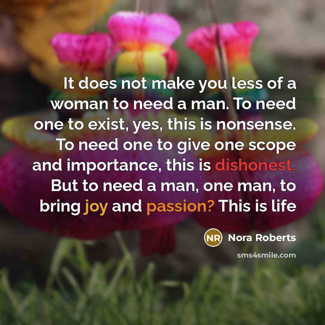 “It does not make you less of a woman to need a man. To need one to exist, yes, this is nonsense. To need one to give one scope and importance, this is dishonest. But to need a man, one man, to bring joy and passion? This is life” quote by Nora Roberts