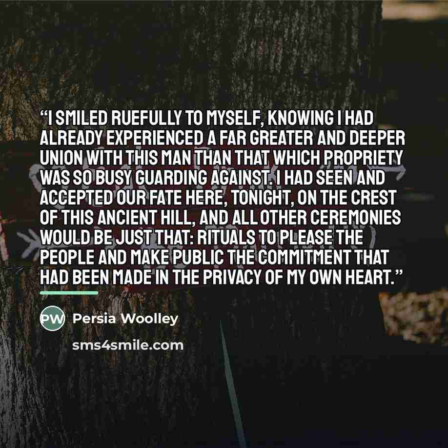 “I smiled ruefully to myself, knowing I had already experienced a far greater and deeper union with this man than that which propriety was so busy guarding against. I had seen and accepted our fate here, tonight, on the crest of this ancient hill, and all other ceremonies would be just that…” quote by Persia Woolley
