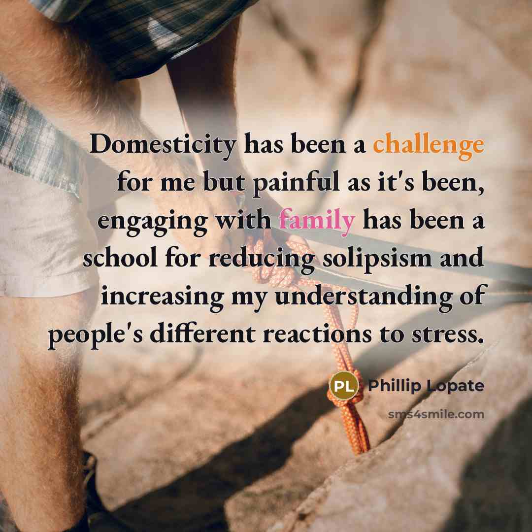 “Domesticity has been a challenge for me but painful as it's been, engaging with family has been a school for reducing solipsism and increasing my understanding of people's different reactions to stress.” quote by Phillip Lopate