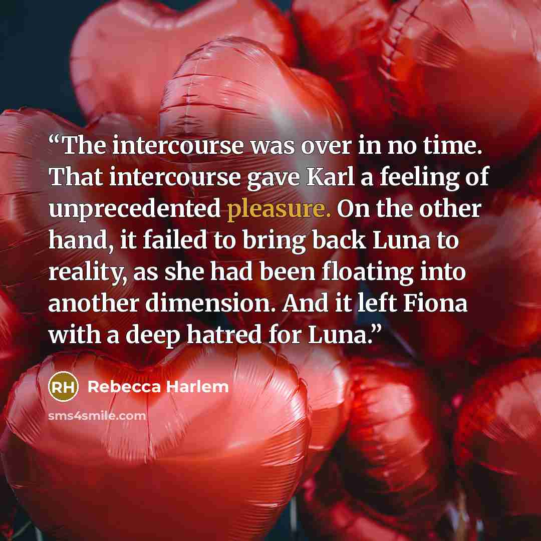 “The intercourse was over in no time. That intercourse gave Karl a feeling of unprecedented pleasure. On the other hand, it failed to bring back Luna to reality, as she had been floating into another dimension. And it left Fiona with a deep hatred for Luna.” quote by Rebecca Harlem