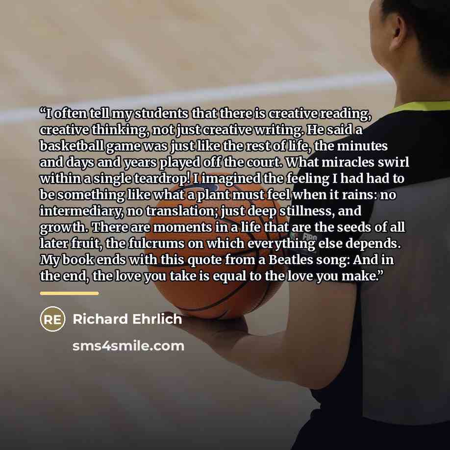“I often tell my students that there is creative reading, creative thinking, not just creative writing. He said a basketball game was just like the rest of life, the minutes and days and years played off the court. What miracles swirl within a single teardrop! I imagined the feeling I had had to be…” quote by Richard Ehrlich