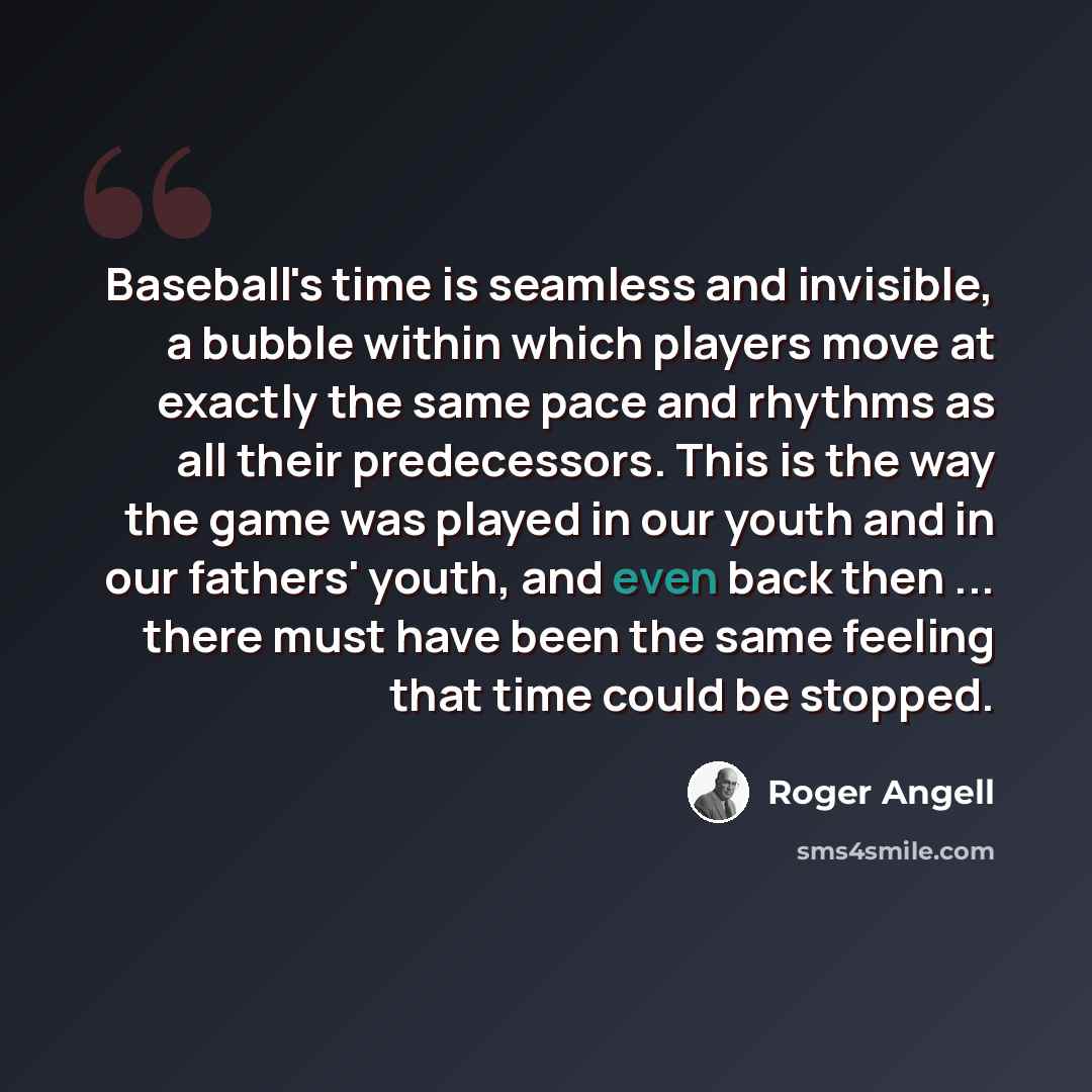 “Baseball's time is seamless and invisible, a bubble within which players move at exactly the same pace and rhythms as all their predecessors. This is the way the game was played in our youth and in our fathers' youth, and even back then ... there must have been the same feeling that time could be…” quote by Roger Angell