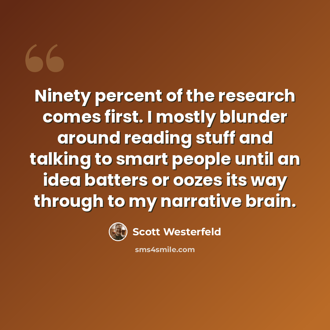 “Ninety percent of the research comes first. I mostly blunder around reading stuff and talking to smart people until an idea batters or oozes its way through to my narrative brain.” quote by Scott Westerfeld
