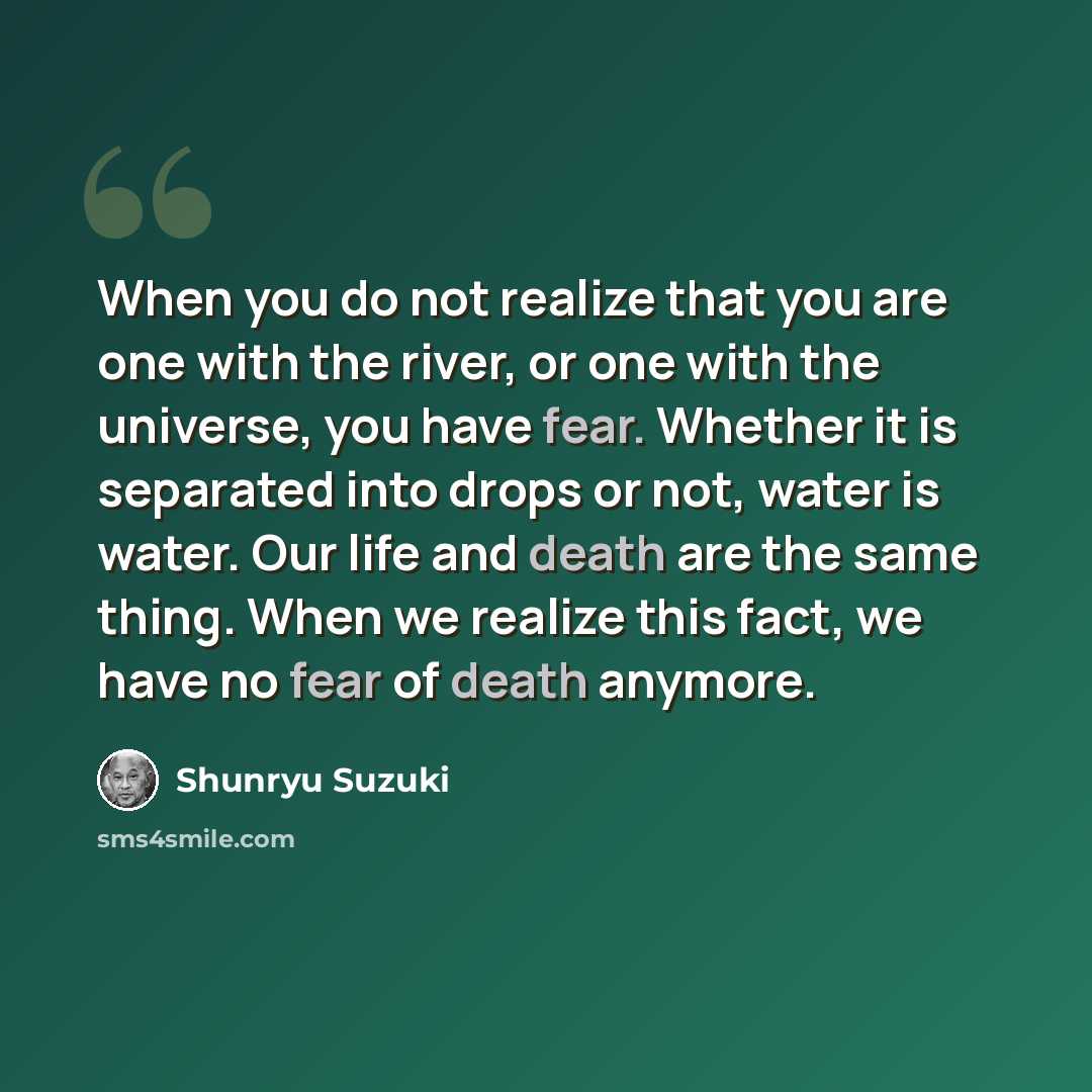 “When you do not realize that you are one with the river, or one with the universe, you have fear. Whether it is separated into drops or not, water is water. Our life and death are the same thing. When we realize this fact, we have no fear of death anymore.” quote by Shunryu Suzuki
