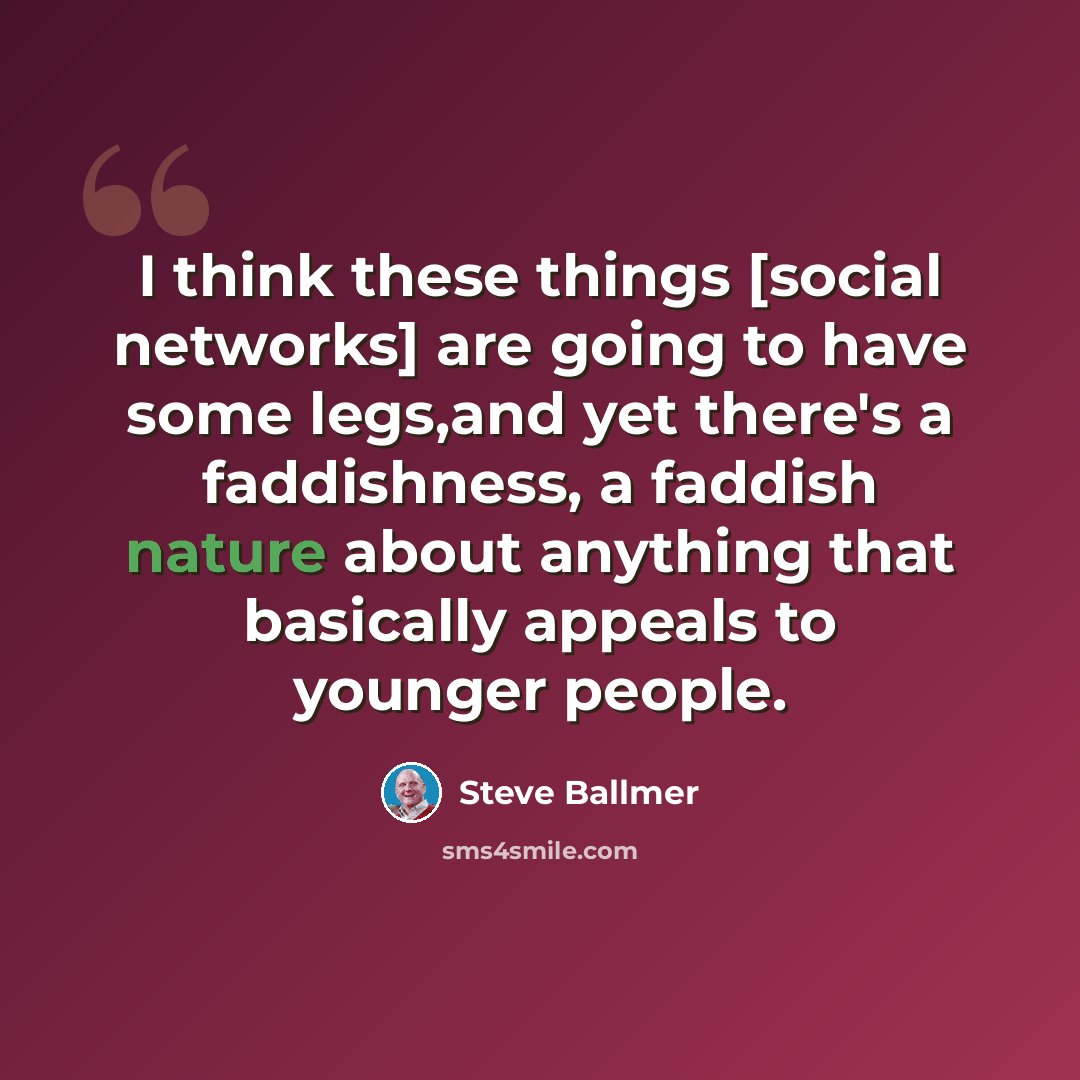 “I think these things [social networks] are going to have some legs,and yet there's a faddishness, a faddish nature about anything that basically appeals to younger people.” quote by Steve Ballmer