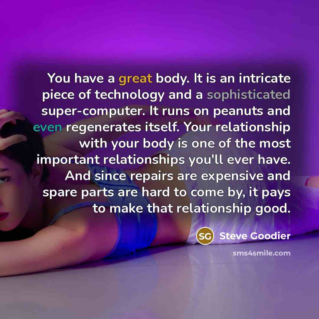 “You have a great body. It is an intricate piece of technology and a sophisticated super-computer. It runs on peanuts and even regenerates itself. Your relationship with your body is one of the most important relationships you'll ever have. And since repairs are expensive and spare parts are hard…” quote by Steve Goodier