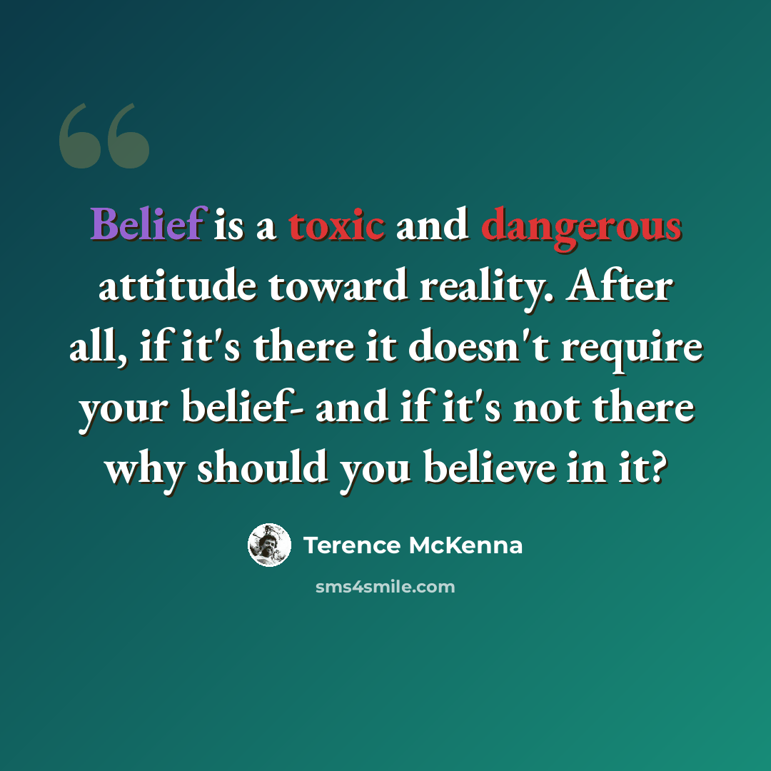 “Belief is a toxic and dangerous attitude toward reality. After all, if it's there it doesn't require your belief- and if it's not there why should you believe in it?” quote by Terence McKenna