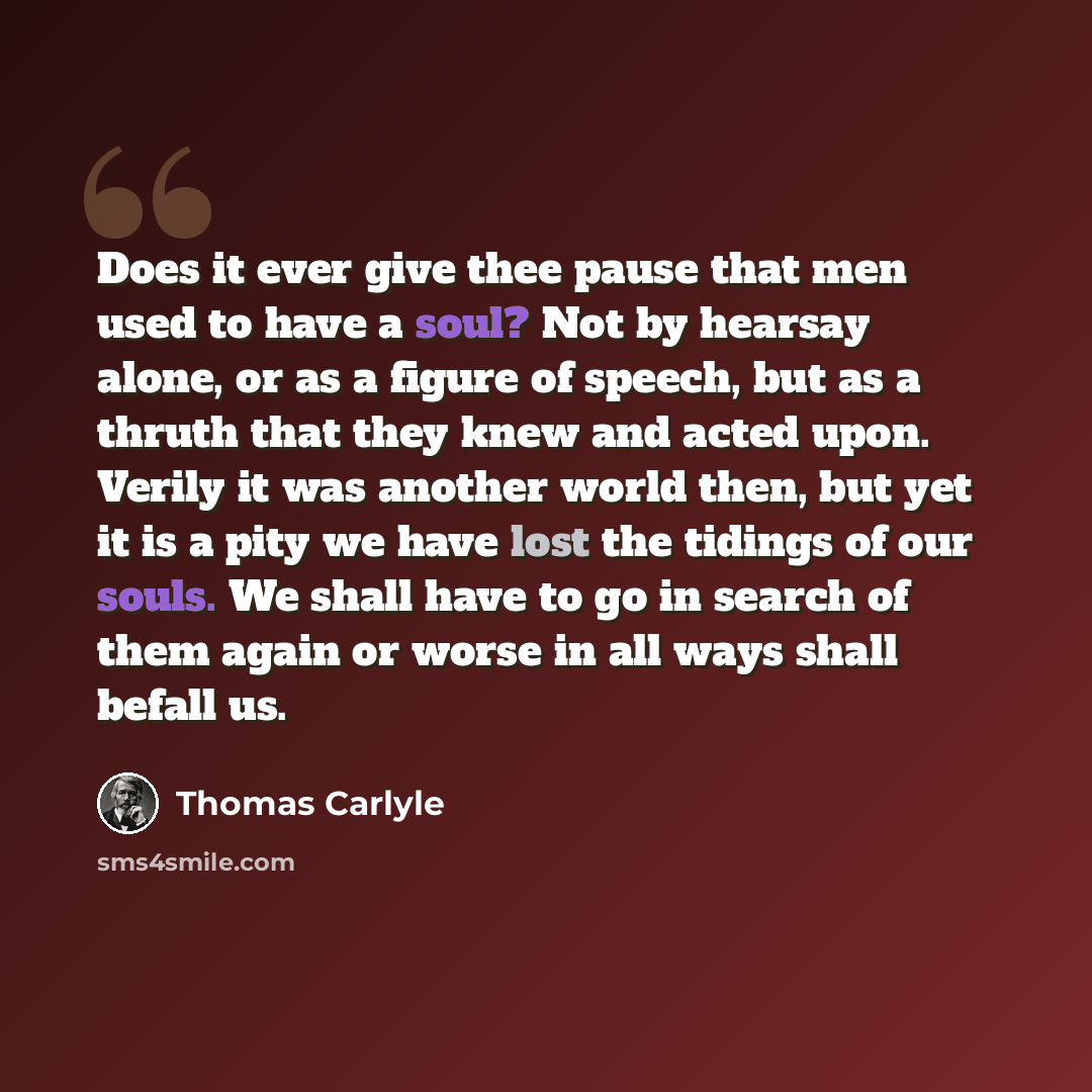 “Does it ever give thee pause that men used to have a soul? Not by hearsay alone, or as a figure of speech, but as a thruth that they knew and acted upon. Verily it was another world then, but yet it is a pity we have lost the tidings of our souls. We shall have to go in search of them again or…” quote by Thomas Carlyle