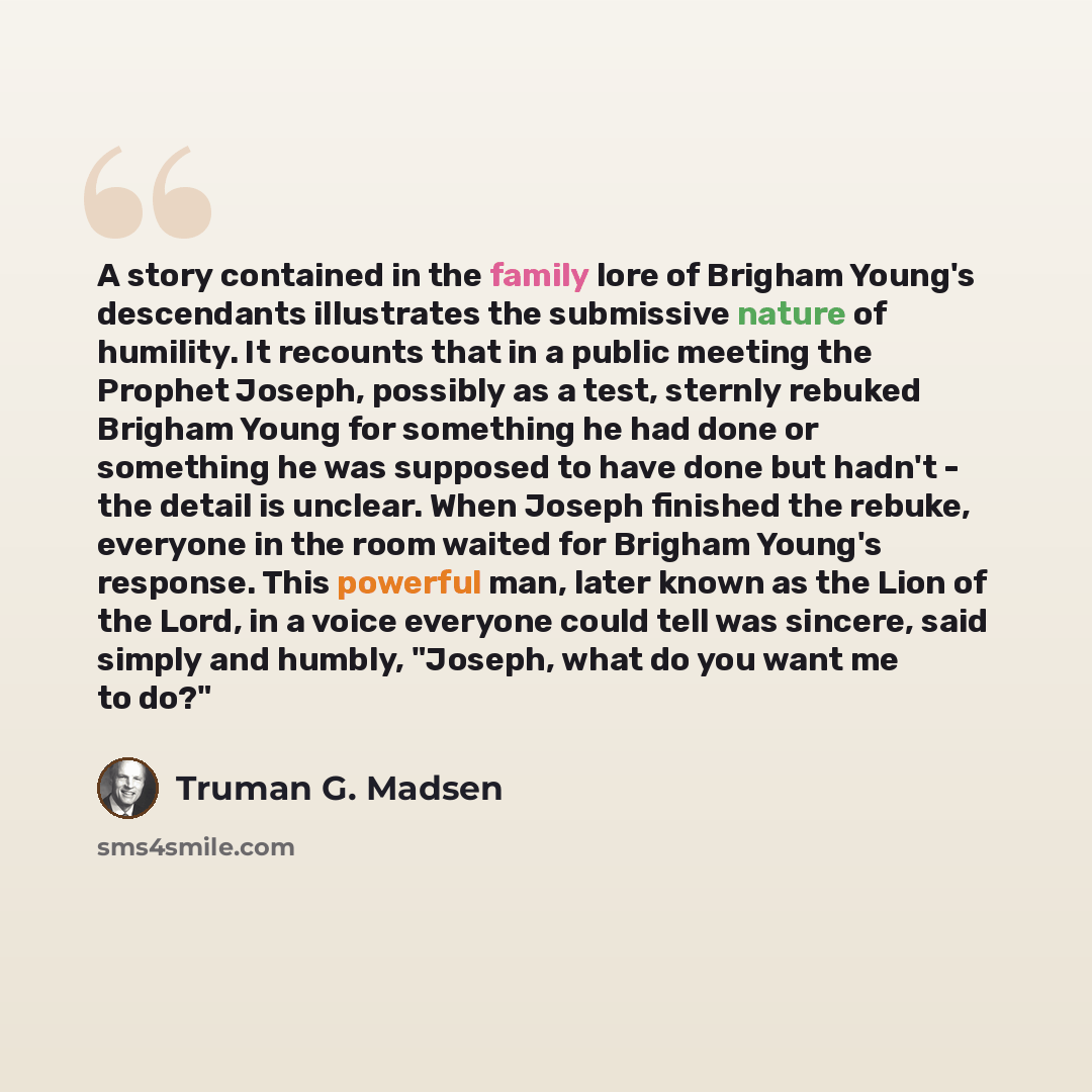 “A story contained in the family lore of Brigham Young's descendants illustrates the submissive nature of humility. It recounts that in a public meeting the Prophet Joseph, possibly as a test, sternly rebuked Brigham Young for something he had done or something he was supposed to have done but…” quote by Truman G. Madsen