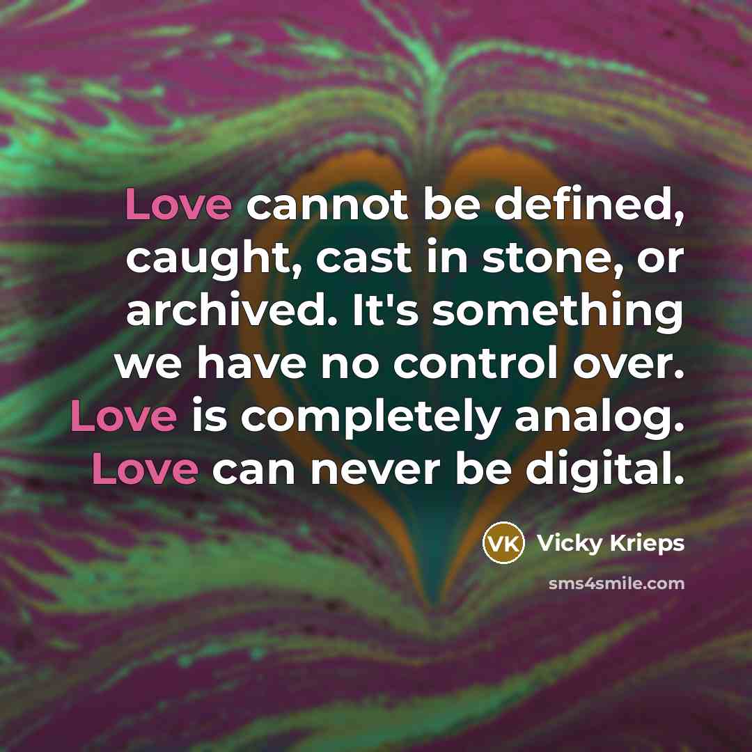 “Love cannot be defined, caught, cast in stone, or archived. It's something we have no control over. Love is completely analog. Love can never be digital.” quote by Vicky Krieps