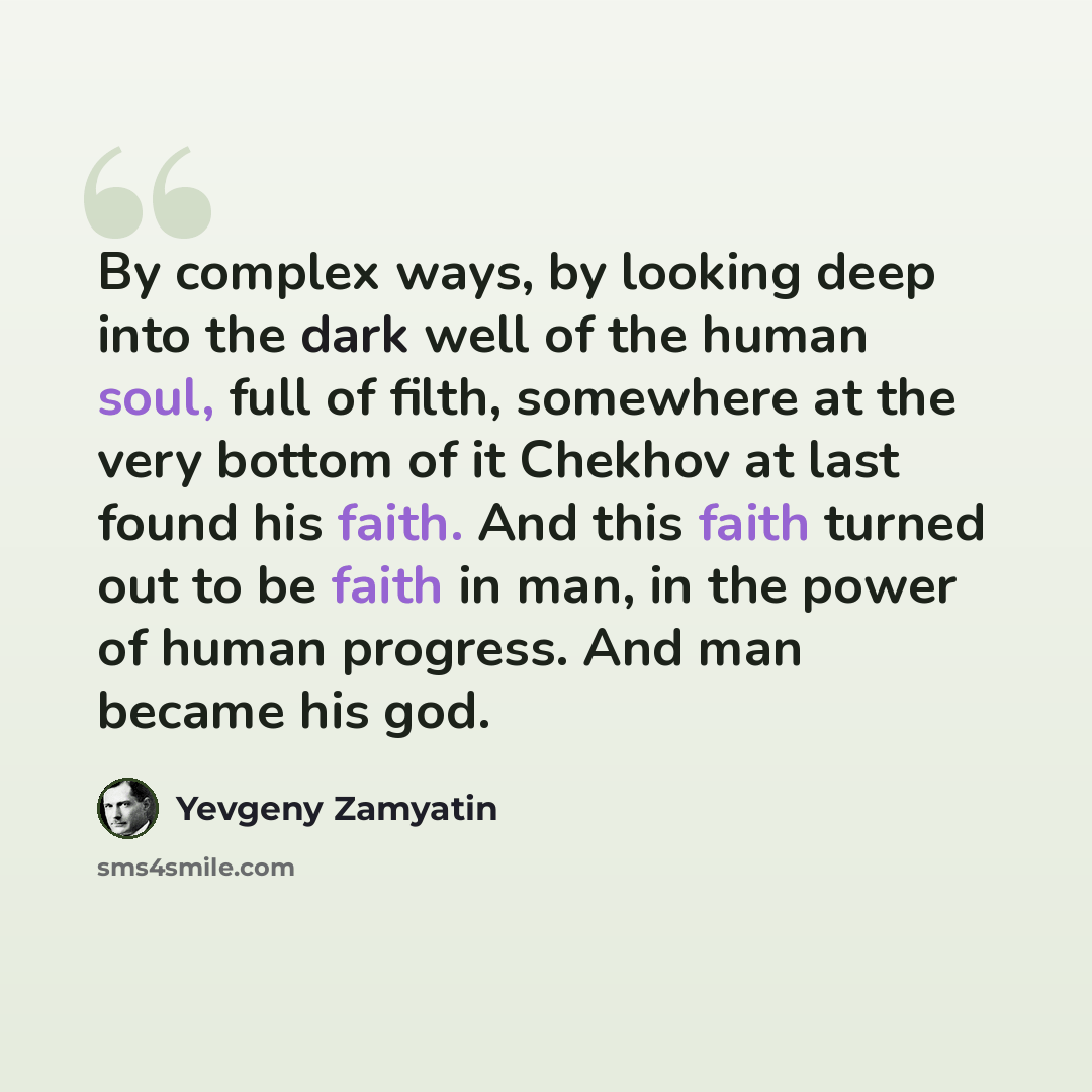 “By complex ways, by looking deep into the dark well of the human soul, full of filth, somewhere at the very bottom of it Chekhov at last found his faith. And this faith turned out to be faith in man, in the power of human progress. And man became his god.” quote by Yevgeny Zamyatin