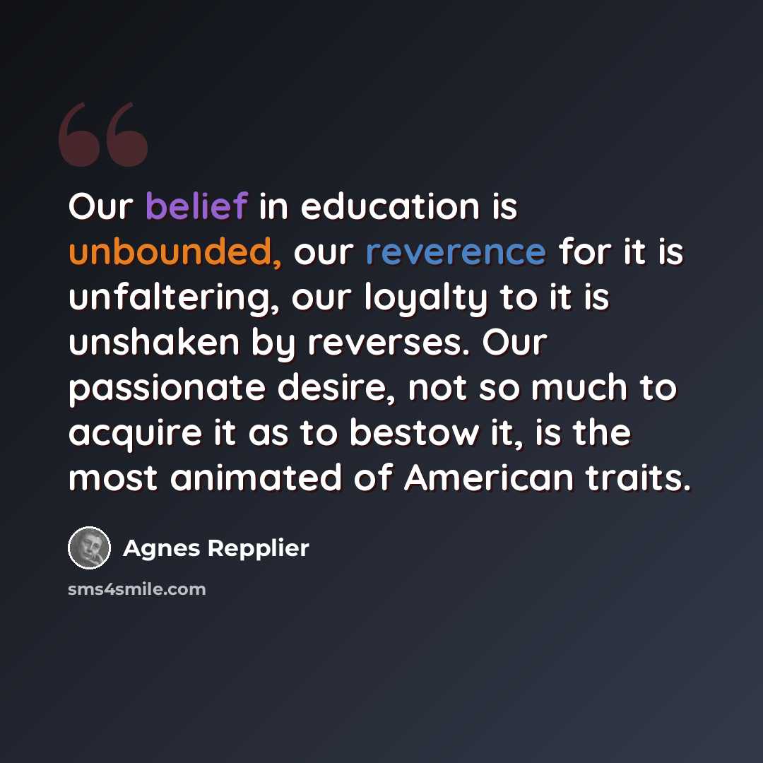 “Our belief in education is unbounded, our reverence for it is unfaltering, our loyalty to it is unshaken by reverses. Our passionate desire, not so much to acquire it as to bestow it, is the most animated of American traits.” quote by Agnes Repplier