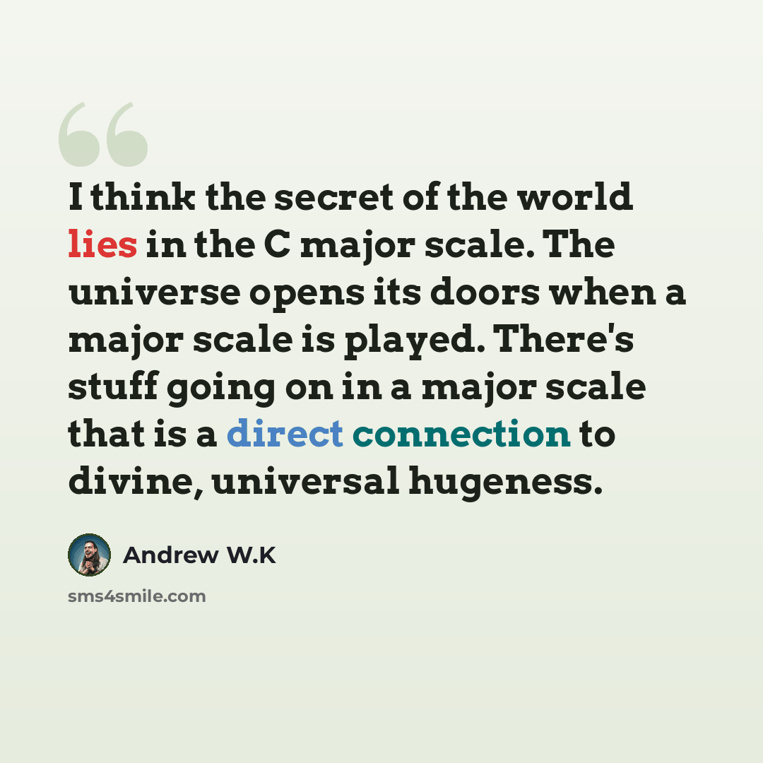 “I think the secret of the world lies in the C major scale. The universe opens its doors when a major scale is played. There's stuff going on in a major scale that is a direct connection to divine, universal hugeness.” quote by Andrew W.K