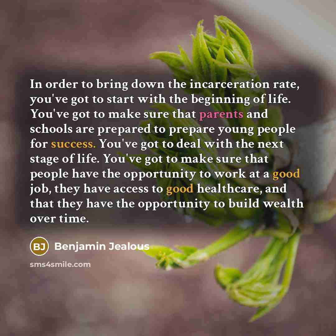 “In order to bring down the incarceration rate, you've got to start with the beginning of life. You've got to make sure that parents and schools are prepared to prepare young people for success. You've got to deal with the next stage of life. You've got to make sure that people have the opportunity…” quote by Benjamin Jealous