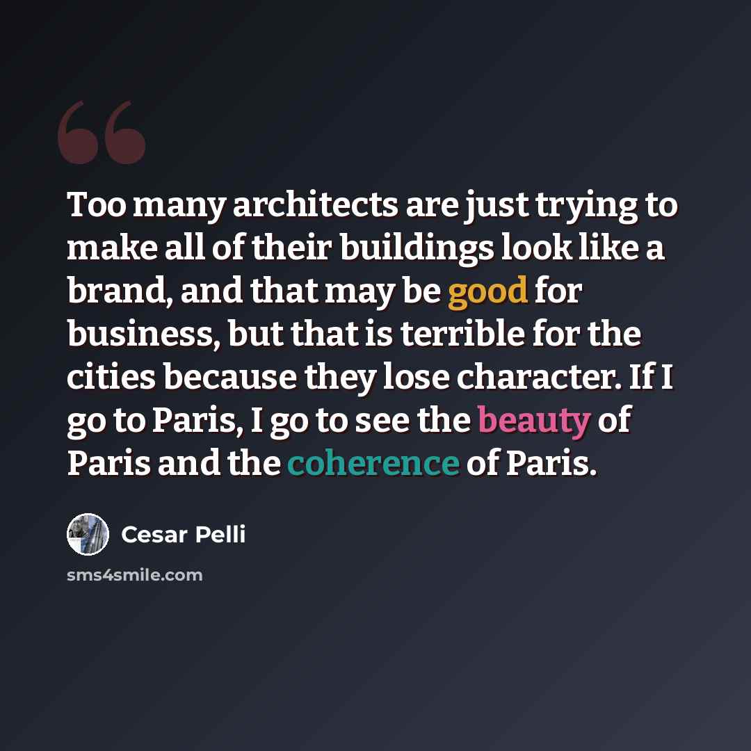 “Too many architects are just trying to make all of their buildings look like a brand, and that may be good for business, but that is terrible for the cities because they lose character. If I go to Paris, I go to see the beauty of Paris and the coherence of Paris.” quote by Cesar Pelli