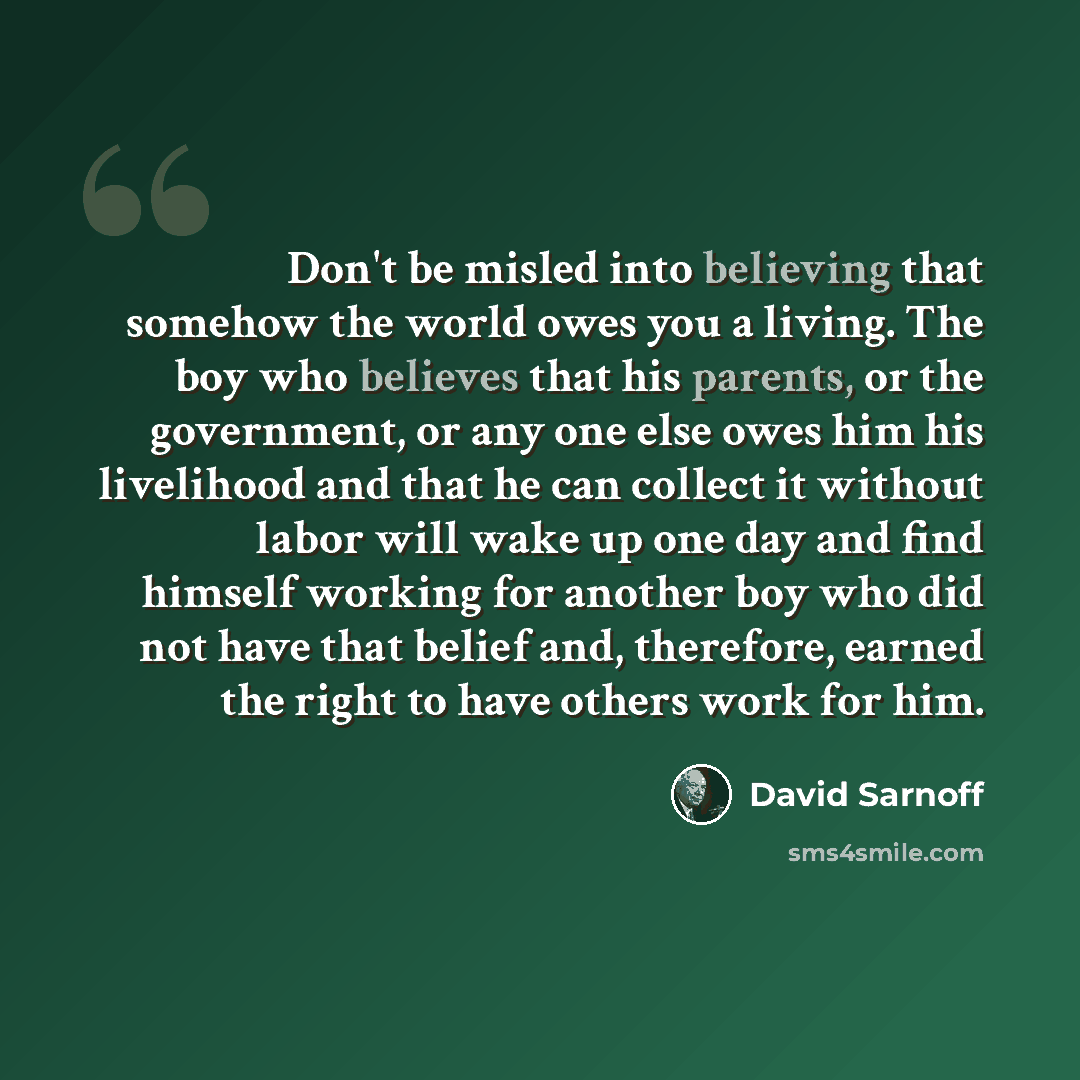 “Don't be misled into believing that somehow the world owes you a living. The boy who believes that his parents, or the government, or any one else owes him his livelihood and that he can collect it without labor will wake up one day and find himself working for another boy who did not have that…” quote by David Sarnoff