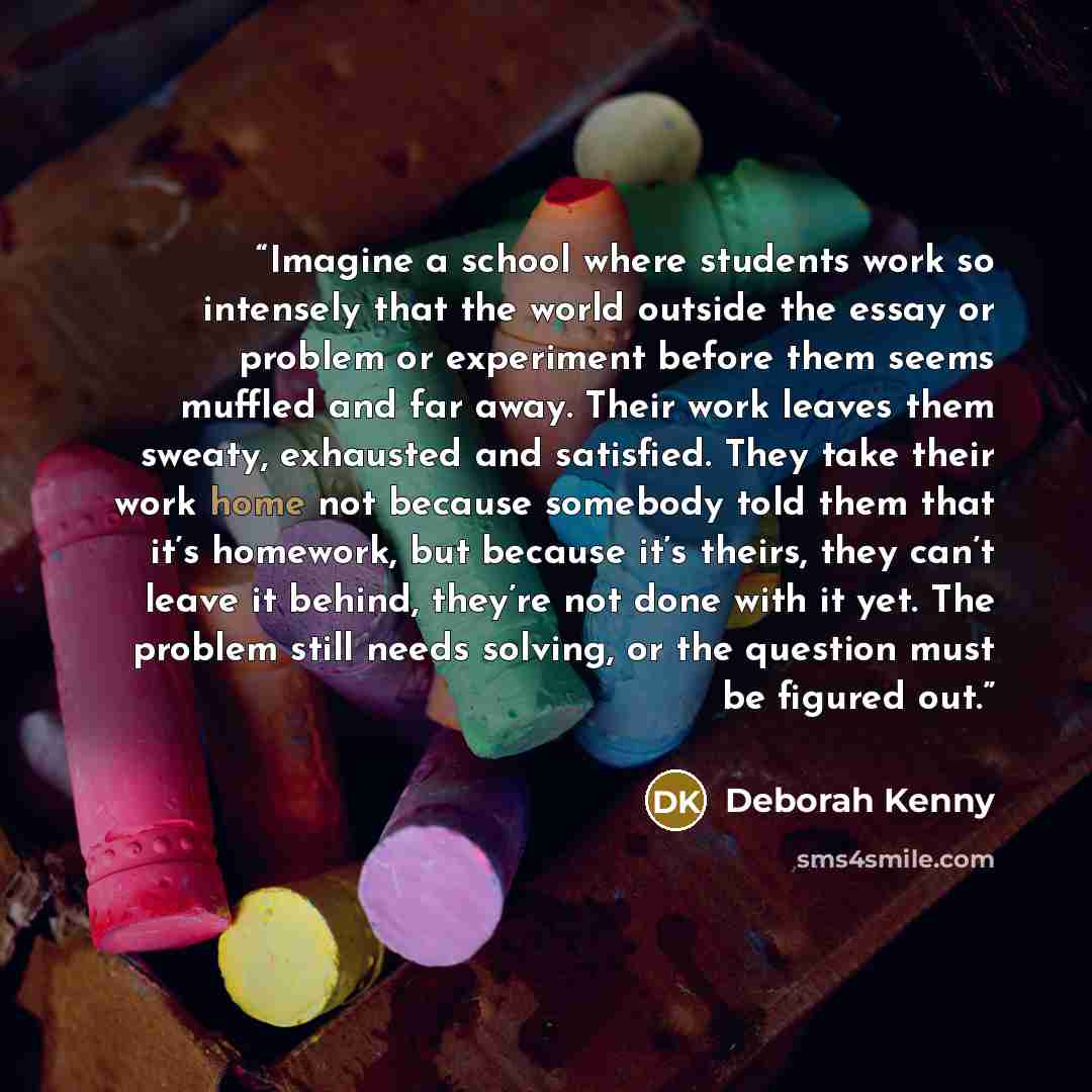 “Imagine a school where students work so intensely that the world outside the essay or problem or experiment before them seems muffled and far away. Their work leaves them sweaty, exhausted and satisfied. They take their work home not because somebody told them that it’s homework, but because it’s…” quote by Deborah Kenny