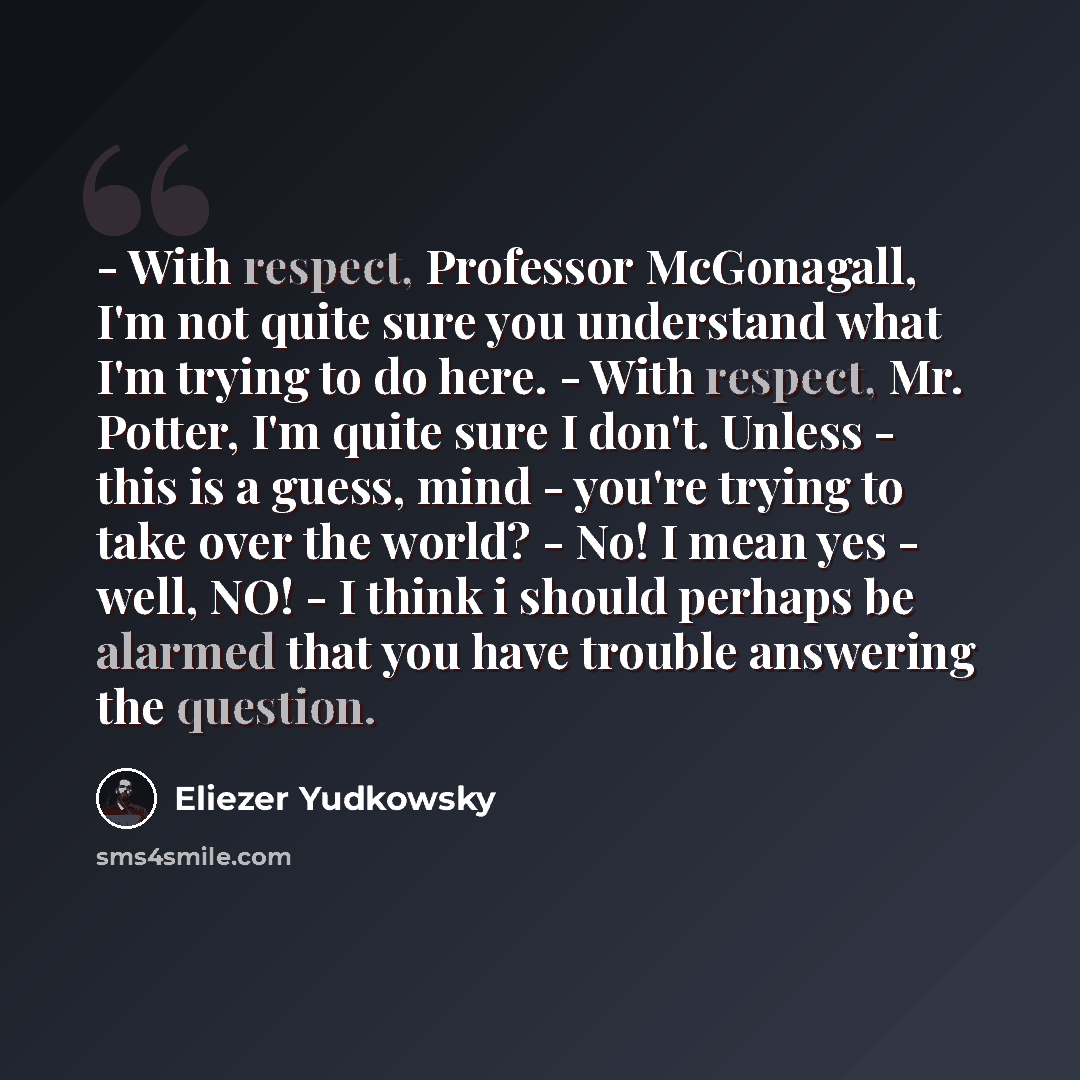 “- With respect, Professor McGonagall, I'm not quite sure you understand what I'm trying to do here. - With respect, Mr. Potter, I'm quite sure I don't. Unless - this is a guess, mind - you're trying to take over the world? - No! I mean yes - well, NO! - I think i should perhaps be alarmed that you…” quote by Eliezer Yudkowsky