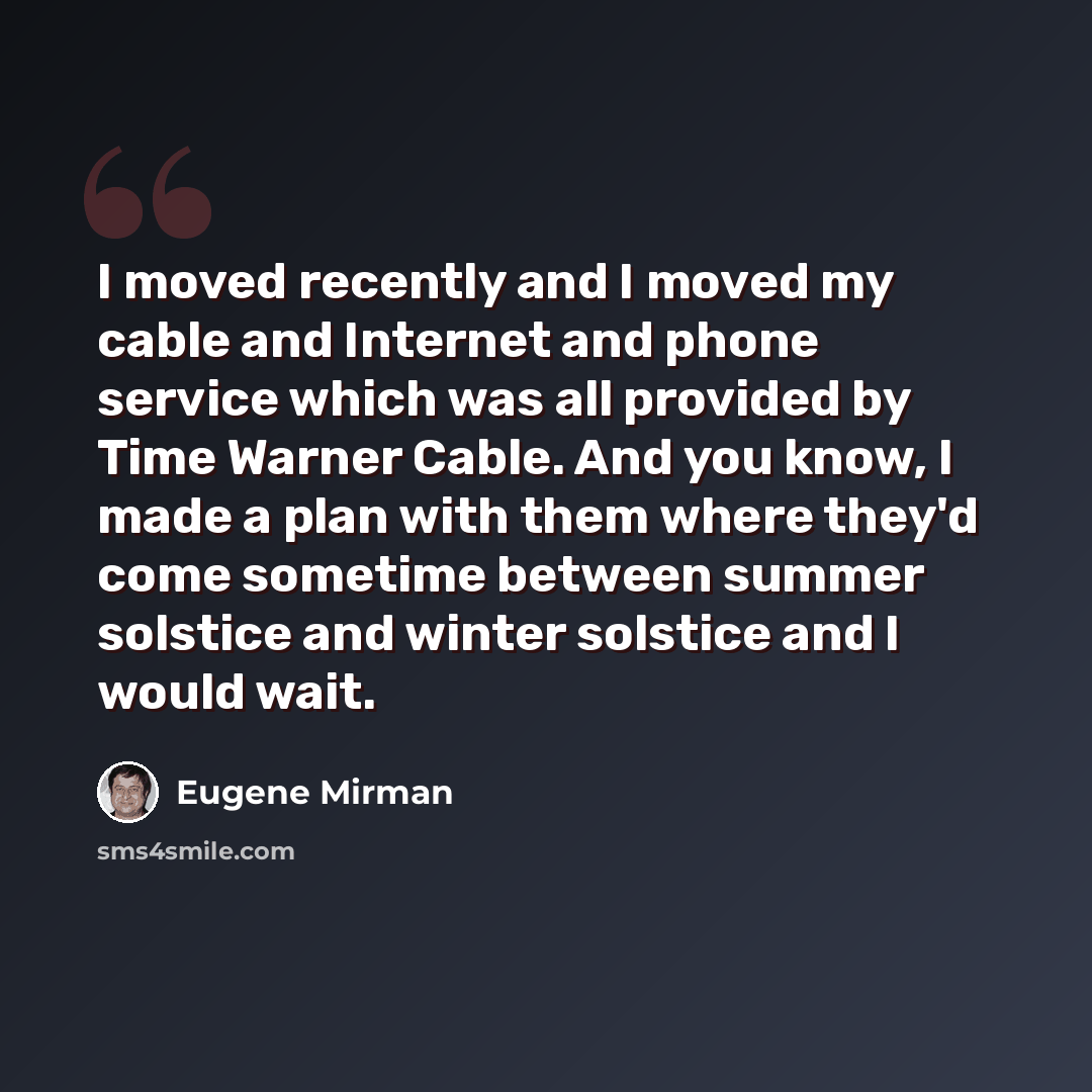 “I moved recently and I moved my cable and Internet and phone service which was all provided by Time Warner Cable. And you know, I made a plan with them where they'd come sometime between summer solstice and winter solstice and I would wait.” quote by Eugene Mirman