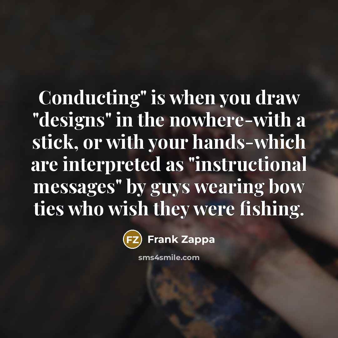 “Conducting" is when you draw "designs" in the nowhere-with a stick, or with your hands-which are interpreted as "instructional messages" by guys wearing bow ties who wish they were fishing.” quote by Frank Zappa
