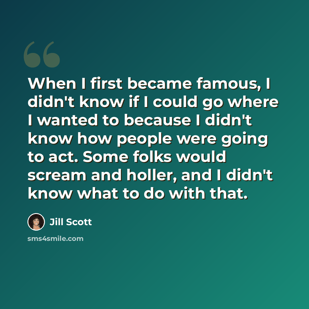 “When I first became famous, I didn't know if I could go where I wanted to because I didn't know how people were going to act. Some folks would scream and holler, and I didn't know what to do with that.” quote by Jill Scott