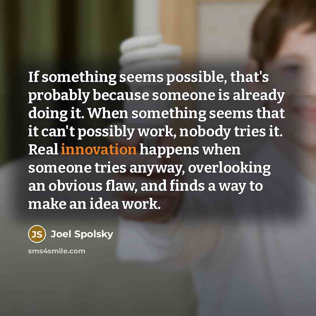 “If something seems possible, that's probably because someone is already doing it. When something seems that it can't possibly work, nobody tries it. Real innovation happens when someone tries anyway, overlooking an obvious flaw, and finds a way to make an idea work.” quote by Joel Spolsky