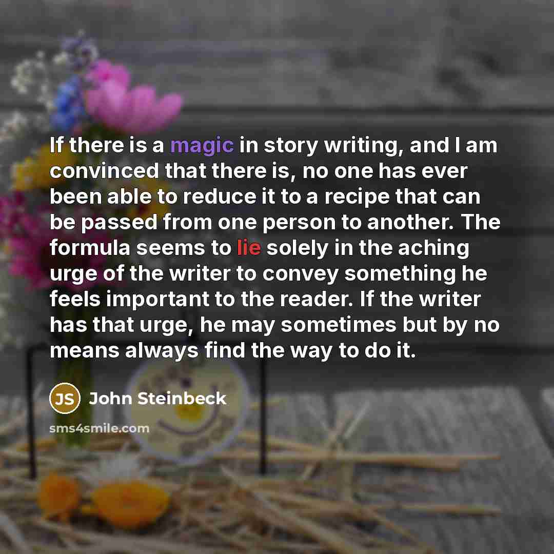 “If there is a magic in story writing, and I am convinced that there is, no one has ever been able to reduce it to a recipe that can be passed from one person to another. The formula seems to lie solely in the aching urge of the writer to convey something he feels important to the reader. If the…” quote by John Steinbeck