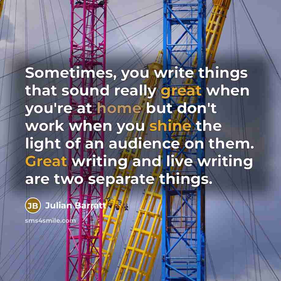 “Sometimes, you write things that sound really great when you're at home but don't work when you shine the light of an audience on them. Great writing and live writing are two separate things.” quote by Julian Barratt