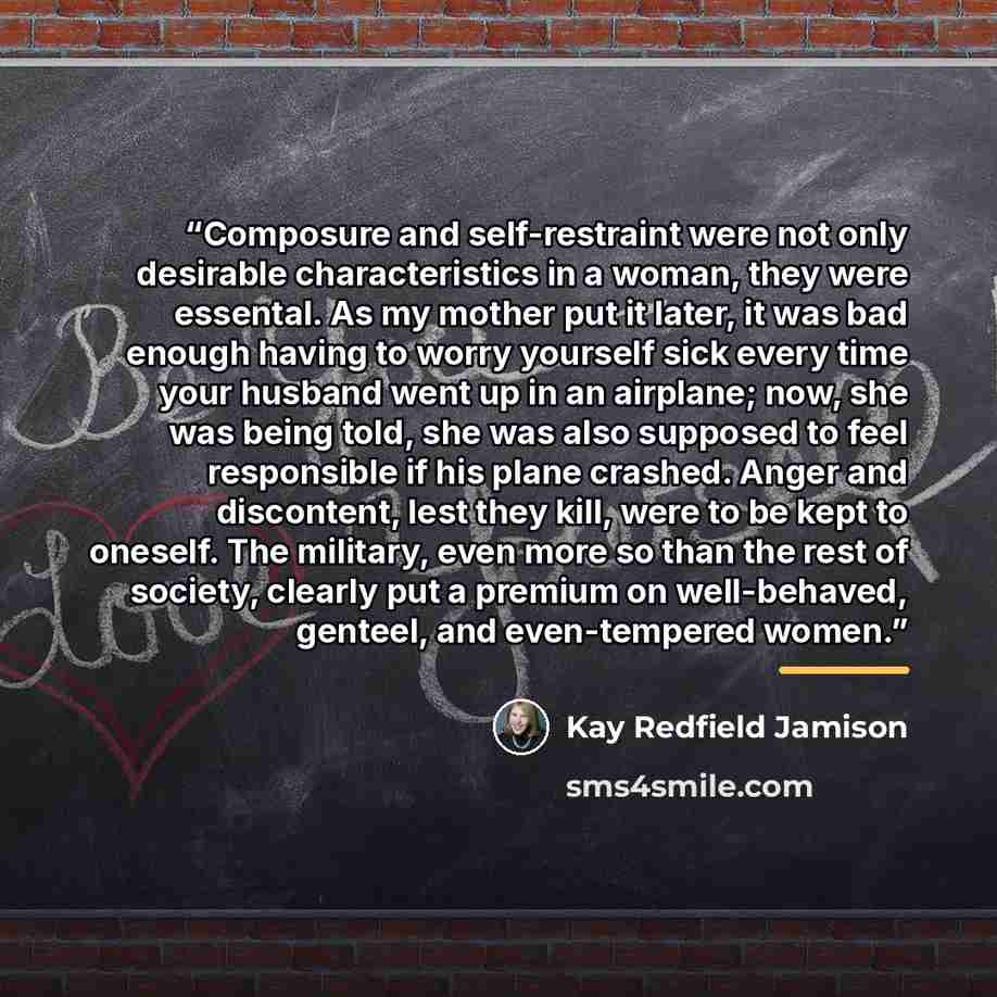 “Composure and self-restraint were not only desirable characteristics in a woman, they were essental. As my mother put it later, it was bad enough having to worry yourself sick every time your husband went up in an airplane; now, she was being told, she was also supposed to feel responsible if his…” quote by Kay Redfield Jamison