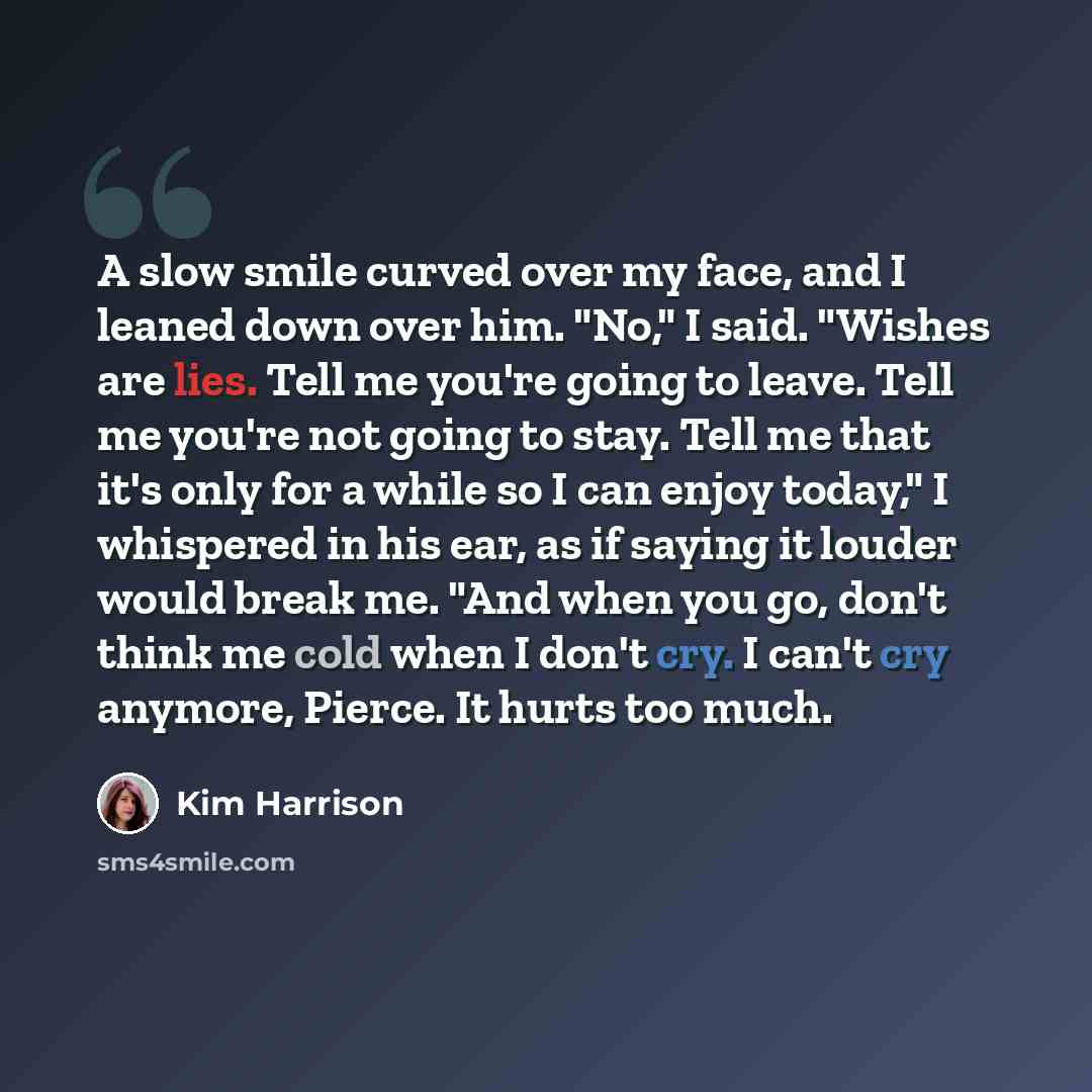 “A slow smile curved over my face, and I leaned down over him. "No," I said. "Wishes are lies. Tell me you're going to leave. Tell me you're not going to stay. Tell me that it's only for a while so I can enjoy today," I whispered in his ear, as if saying it louder would break me. "And when you go…” quote by Kim Harrison