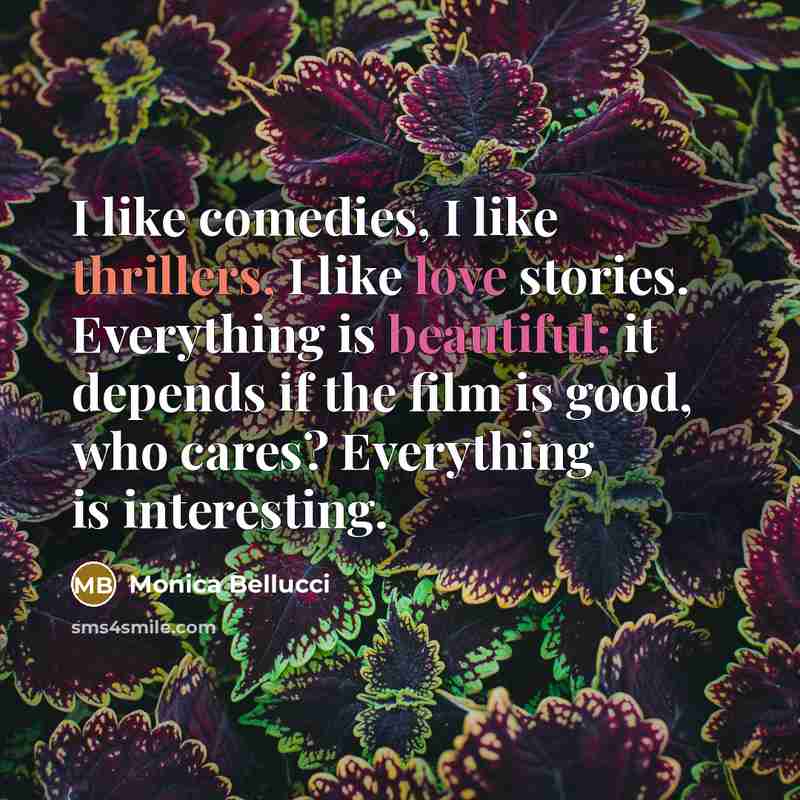 “I like comedies, I like thrillers, I like love stories. Everything is beautiful; it depends if the film is good, who cares? Everything is interesting.” quote by Monica Bellucci