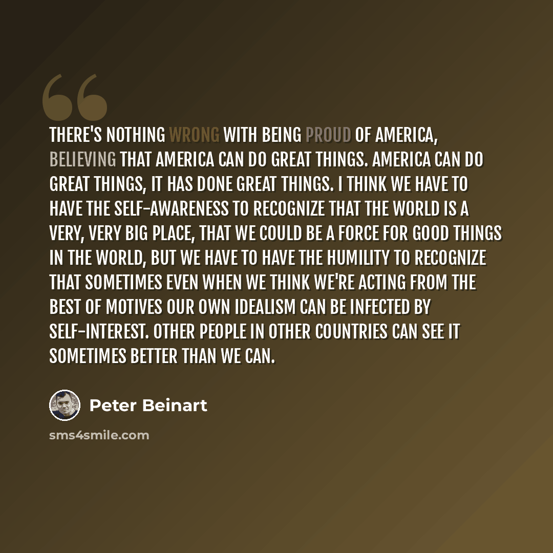 “There's nothing wrong with being proud of America, believing that America can do great things. America can do great things, it has done great things. I think we have to have the self-awareness to recognize that the world is a very, very big place, that we could be a force for good things in the…” quote by Peter Beinart