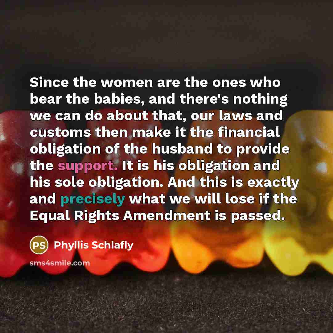 “Since the women are the ones who bear the babies, and there's nothing we can do about that, our laws and customs then make it the financial obligation of the husband to provide the support. It is his obligation and his sole obligation. And this is exactly and precisely what we will lose if the…” quote by Phyllis Schlafly