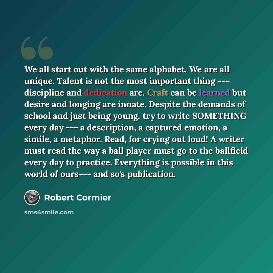 “We all start out with the same alphabet. We are all unique. Talent is not the most important thing --- discipline and dedication are. Craft can be learned but desire and longing are innate. Despite the demands of school and just being young, try to write SOMETHING every day --- a description, a…” quote by Robert Cormier