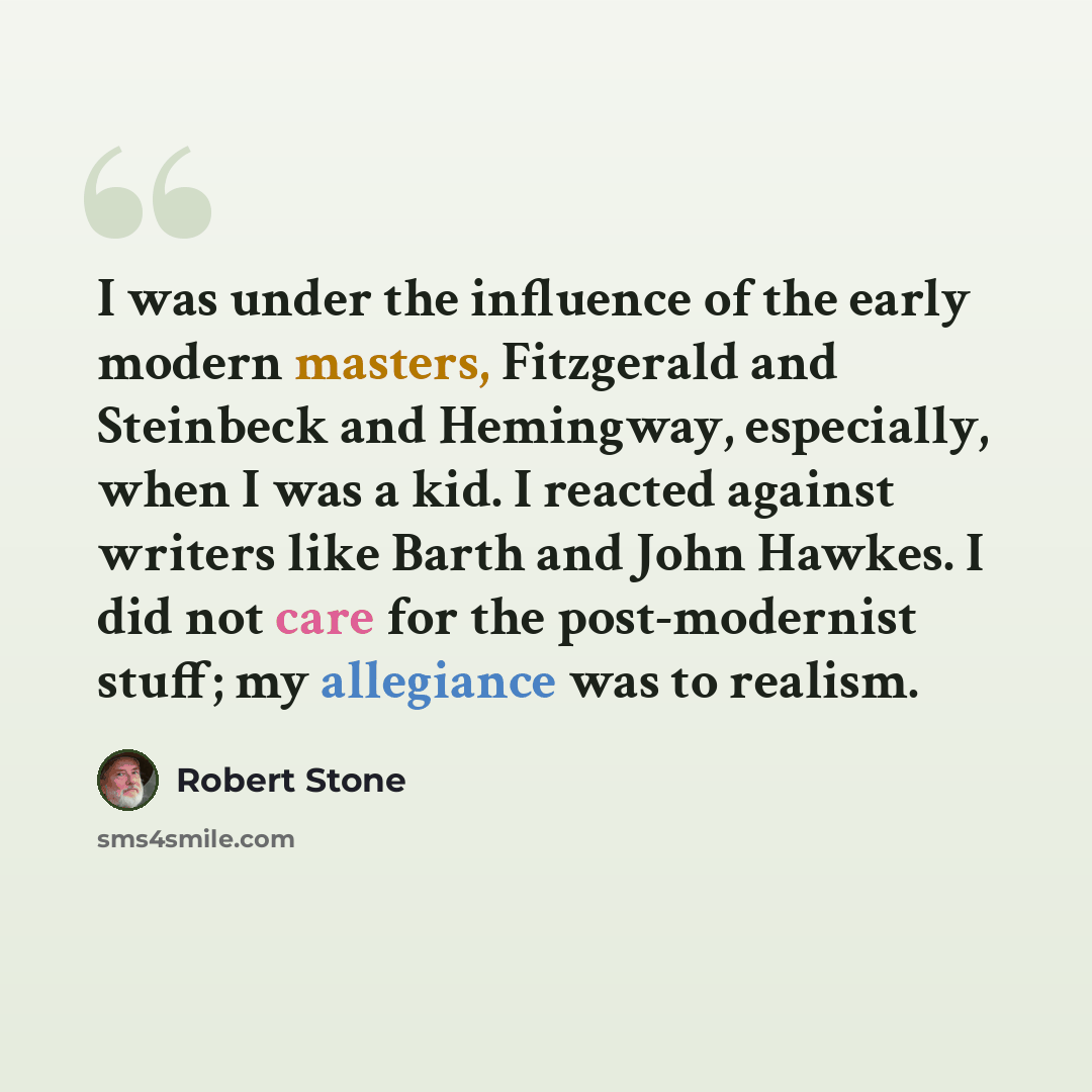 “I was under the influence of the early modern masters, Fitzgerald and Steinbeck and Hemingway, especially, when I was a kid. I reacted against writers like Barth and John Hawkes. I did not care for the post-modernist stuff; my allegiance was to realism.” quote by Robert Stone
