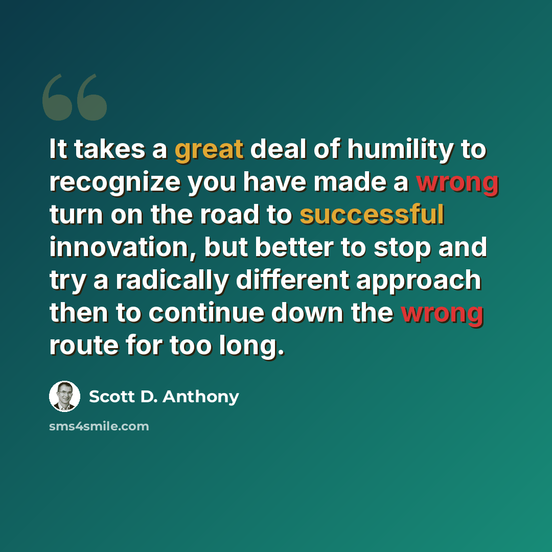 “It takes a great deal of humility to recognize you have made a wrong turn on the road to successful innovation, but better to stop and try a radically different approach then to continue down the wrong route for too long.” quote by Scott D. Anthony