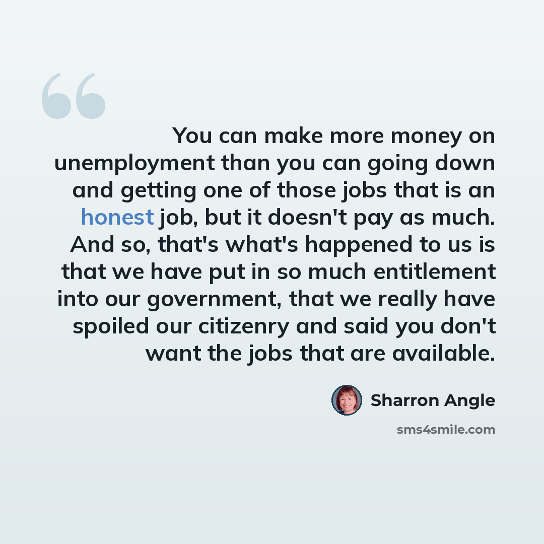 “You can make more money on unemployment than you can going down and getting one of those jobs that is an honest job, but it doesn't pay as much. And so, that's what's happened to us is that we have put in so much entitlement into our government, that we really have spoiled our citizenry and said…” quote by Sharron Angle