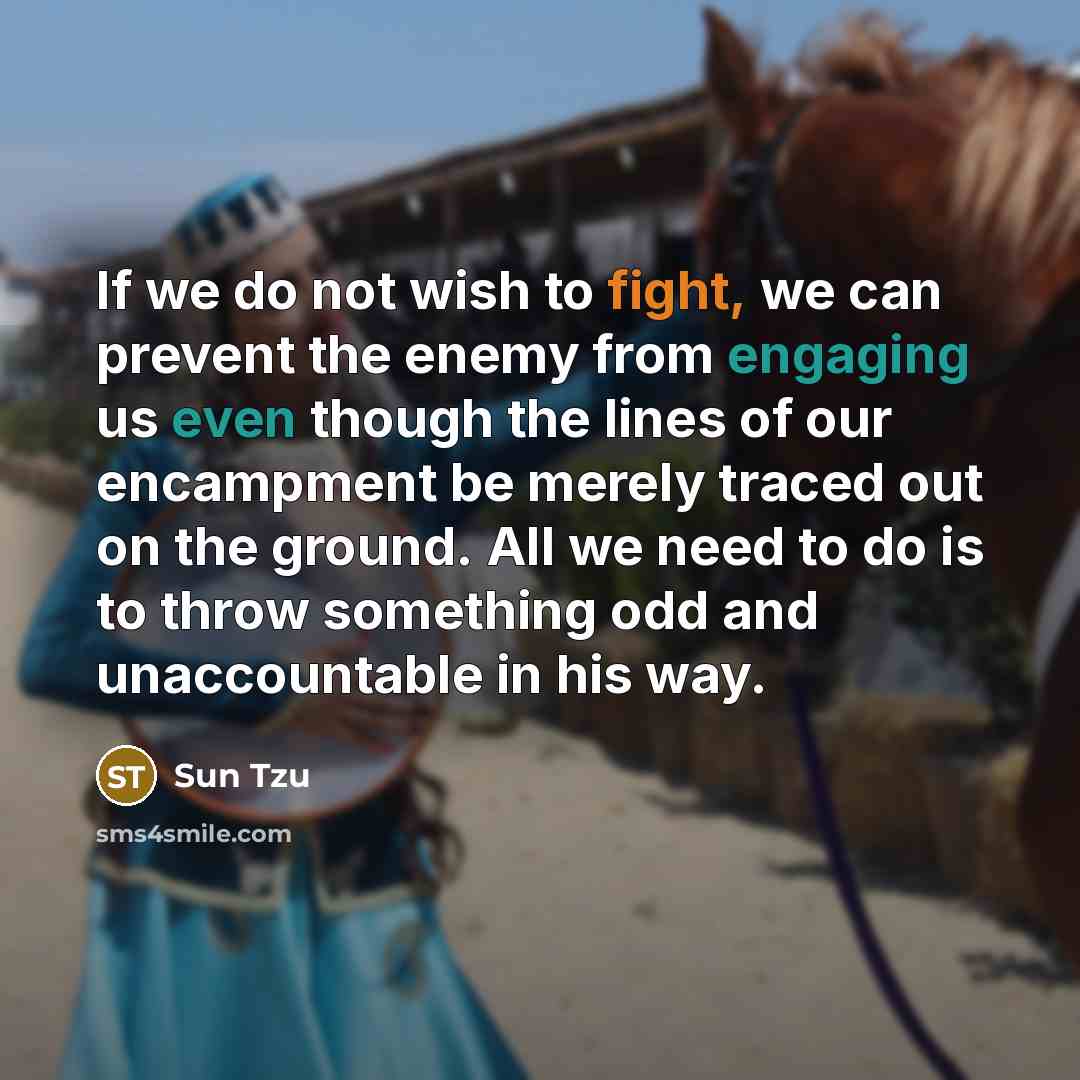 “If we do not wish to fight, we can prevent the enemy from engaging us even though the lines of our encampment be merely traced out on the ground. All we need to do is to throw something odd and unaccountable in his way.” quote by Sun Tzu
