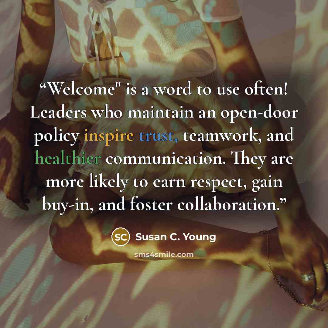 “Welcome" is a word to use often! Leaders who maintain an open-door policy inspire trust, teamwork, and healthier communication. They are more likely to earn respect, gain buy-in, and foster collaboration.” quote by Susan C. Young