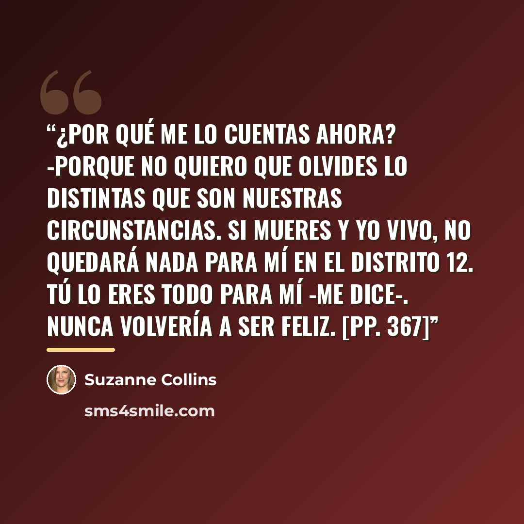 “¿Por qué me lo cuentas ahora? -Porque no quiero que olvides lo distintas que son nuestras circunstancias. Si mueres y yo vivo, no quedará nada para mí en el Distrito 12. Tú lo eres todo para mí -me dice-. Nunca volvería a ser feliz. [pp. 367]” quote by Suzanne Collins